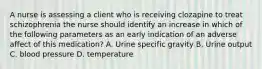 A nurse is assessing a client who is receiving clozapine to treat schizophrenia the nurse should identify an increase in which of the following parameters as an early indication of an adverse affect of this medication? A. Urine specific gravity B. Urine output C. blood pressure D. temperature