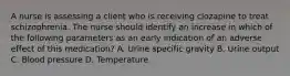 A nurse is assessing a client who is receiving clozapine to treat schizophrenia. The nurse should identify an increase in which of the following parameters as an early indication of an adverse effect of this medication? A. Urine specific gravity B. Urine output C. Blood pressure D. Temperature