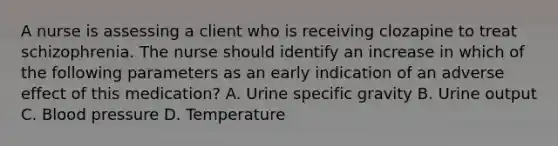 A nurse is assessing a client who is receiving clozapine to treat schizophrenia. The nurse should identify an increase in which of the following parameters as an early indication of an adverse effect of this medication? A. Urine specific gravity B. Urine output C. Blood pressure D. Temperature