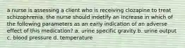 a nurse is assessing a client who is receiving clozapine to treat schizophrenia. the nurse should indetify an increase in which of the following parameters as an early indication of an adverse effect of this medication? a. urine specific gravity b. urine output c. blood pressure d. temperature