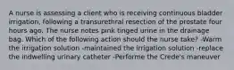 A nurse is assessing a client who is receiving continuous bladder irrigation, following a transurethral resection of the prostate four hours ago. The nurse notes pink tinged urine in the drainage bag. Which of the following action should the nurse take? -Warm the irrigation solution -maintained the irrigation solution -replace the indwelling urinary catheter -Performe the Crede's maneuver