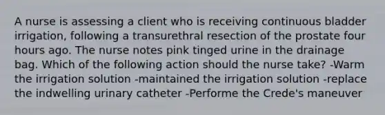 A nurse is assessing a client who is receiving continuous bladder irrigation, following a transurethral resection of the prostate four hours ago. The nurse notes pink tinged urine in the drainage bag. Which of the following action should the nurse take? -Warm the irrigation solution -maintained the irrigation solution -replace the indwelling urinary catheter -Performe the Crede's maneuver