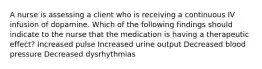 A nurse is assessing a client who is receiving a continuous IV infusion of dopamine. Which of the following findings should indicate to the nurse that the medication is having a therapeutic effect? Increased pulse Increased urine output Decreased blood pressure Decreased dysrhythmias