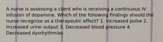 A nurse is assessing a client who is receiving a continuous IV infusion of dopamine. Which of the following findings should the nurse recognize as a therapeutic effect? 1. Increased pulse 2. Increased urine output 3. Decreased blood pressure 4. Decreased dysrhythmias