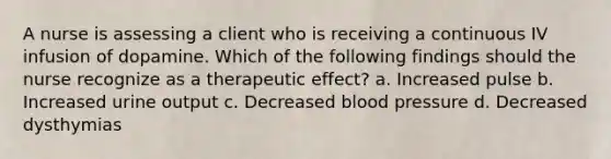 A nurse is assessing a client who is receiving a continuous IV infusion of dopamine. Which of the following findings should the nurse recognize as a therapeutic effect? a. Increased pulse b. Increased urine output c. Decreased <a href='https://www.questionai.com/knowledge/kD0HacyPBr-blood-pressure' class='anchor-knowledge'>blood pressure</a> d. Decreased dysthymias