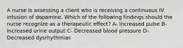 A nurse is assessing a client who is receiving a continuous IV infusion of dopamine. Which of the following findings should the nurse recognize as a therapeutic effect? A- Increased pulse B- Increased urine output C- Decreased blood pressure D- Decreased dysrhythmias