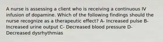 A nurse is assessing a client who is receiving a continuous IV infusion of dopamine. Which of the following findings should the nurse recognize as a therapeutic effect? A- Increased pulse B- Increased urine output C- Decreased blood pressure D- Decreased dysrhythmias