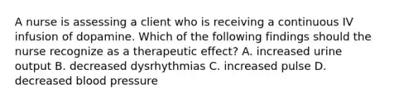 A nurse is assessing a client who is receiving a continuous IV infusion of dopamine. Which of the following findings should the nurse recognize as a therapeutic effect? A. increased urine output B. decreased dysrhythmias C. increased pulse D. decreased blood pressure