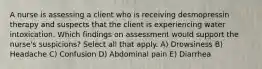 A nurse is assessing a client who is receiving desmopressin therapy and suspects that the client is experiencing water intoxication. Which findings on assessment would support the nurse's suspicions? Select all that apply. A) Drowsiness B) Headache C) Confusion D) Abdominal pain E) Diarrhea