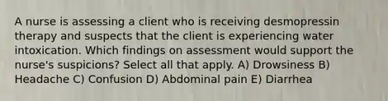 A nurse is assessing a client who is receiving desmopressin therapy and suspects that the client is experiencing water intoxication. Which findings on assessment would support the nurse's suspicions? Select all that apply. A) Drowsiness B) Headache C) Confusion D) Abdominal pain E) Diarrhea