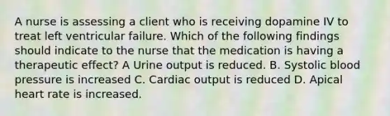 A nurse is assessing a client who is receiving dopamine IV to treat left ventricular failure. Which of the following findings should indicate to the nurse that the medication is having a therapeutic effect? A Urine output is reduced. B. Systolic blood pressure is increased C. Cardiac output is reduced D. Apical heart rate is increased.