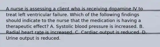 A nurse is assessing a client who is receiving dopamine IV to treat left ventricular failure. Which of the following findings should indicate to the nurse that the medication is having a therapeutic effect? A. Systolic blood pressure is increased. B. Radial heart rate is increased. C. Cardiac output is reduced. D. Urine output is reduced.