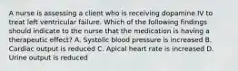 A nurse is assessing a client who is receiving dopamine IV to treat left ventricular failure. Which of the following findings should indicate to the nurse that the medication is having a therapeutic effect? A. Systolic blood pressure is increased B. Cardiac output is reduced C. Apical heart rate is increased D. Urine output is reduced