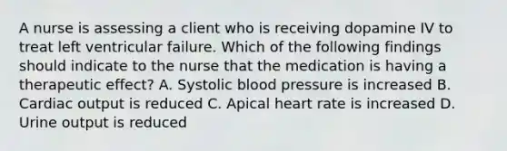 A nurse is assessing a client who is receiving dopamine IV to treat left ventricular failure. Which of the following findings should indicate to the nurse that the medication is having a therapeutic effect? A. Systolic blood pressure is increased B. Cardiac output is reduced C. Apical heart rate is increased D. Urine output is reduced