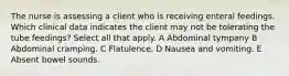 The nurse is assessing a client who is receiving enteral feedings. Which clinical data indicates the client may not be tolerating the tube feedings? Select all that apply. A Abdominal tympany B Abdominal cramping. C Flatulence. D Nausea and vomiting. E Absent bowel sounds.