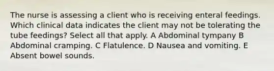 The nurse is assessing a client who is receiving enteral feedings. Which clinical data indicates the client may not be tolerating the tube feedings? Select all that apply. A Abdominal tympany B Abdominal cramping. C Flatulence. D Nausea and vomiting. E Absent bowel sounds.