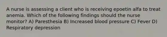 A nurse is assessing a client who is receiving epoetin alfa to treat anemia. Which of the following findings should the nurse monitor? A) Paresthesia B) Increased blood pressure C) Fever D) Respiratory depression