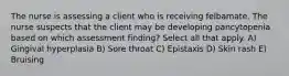 The nurse is assessing a client who is receiving felbamate. The nurse suspects that the client may be developing pancytopenia based on which assessment finding? Select all that apply. A) Gingival hyperplasia B) Sore throat C) Epistaxis D) Skin rash E) Bruising