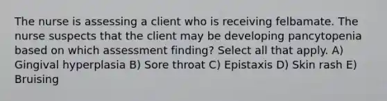 The nurse is assessing a client who is receiving felbamate. The nurse suspects that the client may be developing pancytopenia based on which assessment finding? Select all that apply. A) Gingival hyperplasia B) Sore throat C) Epistaxis D) Skin rash E) Bruising