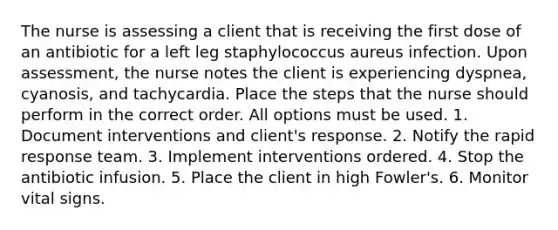 The nurse is assessing a client that is receiving the first dose of an antibiotic for a left leg staphylococcus aureus infection. Upon assessment, the nurse notes the client is experiencing dyspnea, cyanosis, and tachycardia. Place the steps that the nurse should perform in the correct order. All options must be used. 1. Document interventions and client's response. 2. Notify the rapid response team. 3. Implement interventions ordered. 4. Stop the antibiotic infusion. 5. Place the client in high Fowler's. 6. Monitor vital signs.