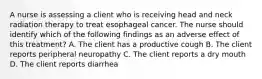 A nurse is assessing a client who is receiving head and neck radiation therapy to treat esophageal cancer. The nurse should identify which of the following findings as an adverse effect of this treatment? A. The client has a productive cough B. The client reports peripheral neuropathy C. The client reports a dry mouth D. The client reports diarrhea