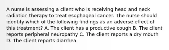 A nurse is assessing a client who is receiving head and neck radiation therapy to treat esophageal cancer. The nurse should identify which of the following findings as an adverse effect of this treatment? A. The client has a productive cough B. The client reports peripheral neuropathy C. The client reports a dry mouth D. The client reports diarrhea