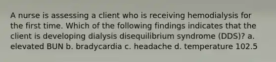 A nurse is assessing a client who is receiving hemodialysis for the first time. Which of the following findings indicates that the client is developing dialysis disequilibrium syndrome (DDS)? a. elevated BUN b. bradycardia c. headache d. temperature 102.5