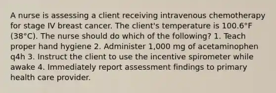 A nurse is assessing a client receiving intravenous chemotherapy for stage IV breast cancer. The client's temperature is 100.6°F (38°C). The nurse should do which of the following? 1. Teach proper hand hygiene 2. Administer 1,000 mg of acetaminophen q4h 3. Instruct the client to use the incentive spirometer while awake 4. Immediately report assessment findings to primary health care provider.