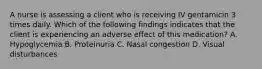A nurse is assessing a client who is receiving IV gentamicin 3 times daily. Which of the following findings indicates that the client is experiencing an adverse effect of this medication? A. Hypoglycemia B. Proteinuria C. Nasal congestion D. Visual disturbances