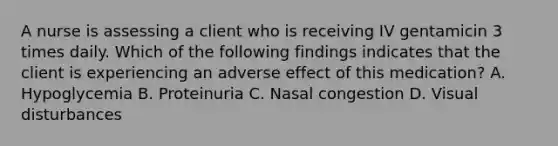 A nurse is assessing a client who is receiving IV gentamicin 3 times daily. Which of the following findings indicates that the client is experiencing an adverse effect of this medication? A. Hypoglycemia B. Proteinuria C. Nasal congestion D. Visual disturbances