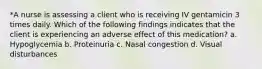 *A nurse is assessing a client who is receiving IV gentamicin 3 times daily. Which of the following findings indicates that the client is experiencing an adverse effect of this medication? a. Hypoglycemia b. Proteinuria c. Nasal congestion d. Visual disturbances