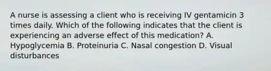 A nurse is assessing a client who is receiving IV gentamicin 3 times daily. Which of the following indicates that the client is experiencing an adverse effect of this medication? A. Hypoglycemia B. Proteinuria C. Nasal congestion D. Visual disturbances