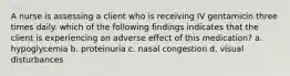 A nurse is assessing a client who is receiving IV gentamicin three times daily. which of the following findings indicates that the client is experiencing an adverse effect of this medication? a. hypoglycemia b. proteinuria c. nasal congestion d. visual disturbances