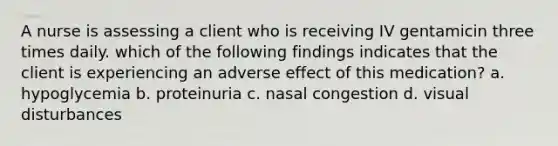 A nurse is assessing a client who is receiving IV gentamicin three times daily. which of the following findings indicates that the client is experiencing an adverse effect of this medication? a. hypoglycemia b. proteinuria c. nasal congestion d. visual disturbances