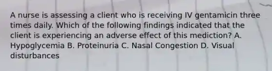 A nurse is assessing a client who is receiving IV gentamicin three times daily. Which of the following findings indicated that the client is experiencing an adverse effect of this mediction? A. Hypoglycemia B. Proteinuria C. Nasal Congestion D. Visual disturbances