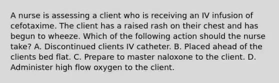 A nurse is assessing a client who is receiving an IV infusion of cefotaxime. The client has a raised rash on their chest and has begun to wheeze. Which of the following action should the nurse take? A. Discontinued clients IV catheter. B. Placed ahead of the clients bed flat. C. Prepare to master naloxone to the client. D. Administer high flow oxygen to the client.