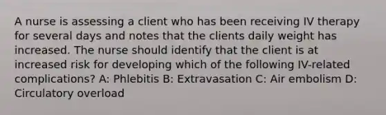 A nurse is assessing a client who has been receiving IV therapy for several days and notes that the clients daily weight has increased. The nurse should identify that the client is at increased risk for developing which of the following IV-related complications? A: Phlebitis B: Extravasation C: Air embolism D: Circulatory overload