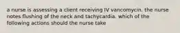 a nurse is assessing a client receiving IV vancomycin. the nurse notes flushing of the neck and tachycardia. which of the following actions should the nurse take