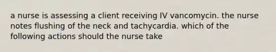 a nurse is assessing a client receiving IV vancomycin. the nurse notes flushing of the neck and tachycardia. which of the following actions should the nurse take