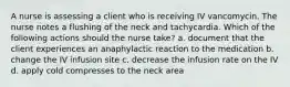 A nurse is assessing a client who is receiving IV vancomycin. The nurse notes a flushing of the neck and tachycardia. Which of the following actions should the nurse take? a. document that the client experiences an anaphylactic reaction to the medication b. change the IV infusion site c. decrease the infusion rate on the IV d. apply cold compresses to the neck area