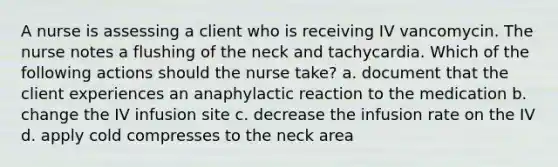 A nurse is assessing a client who is receiving IV vancomycin. The nurse notes a flushing of the neck and tachycardia. Which of the following actions should the nurse take? a. document that the client experiences an anaphylactic reaction to the medication b. change the IV infusion site c. decrease the infusion rate on the IV d. apply cold compresses to the neck area