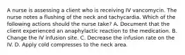 A nurse is assessing a client who is receiving IV vancomycin. The nurse notes a flushing of the neck and tachycardia. Which of the following actions should the nurse take? A. Document that the client experienced an anaphylactic reaction to the medication. B. Change the IV infusion site. C. Decrease the infusion rate on the IV. D. Apply cold compresses to the neck area.