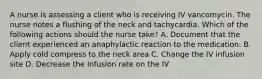 A nurse is assessing a client who is receiving IV vancomycin. The nurse notes a flushing of the neck and tachycardia. Which of the following actions should the nurse take? A. Document that the client experienced an anaphylactic reaction to the medication. B. Apply cold compress to the neck area C. Change the IV infusion site D. Decrease the infusion rate on the IV