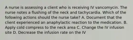 A nurse is assessing a client who is receiving IV vancomycin. The nurse notes a flushing of the neck and tachycardia. Which of the following actions should the nurse take? A. Document that the client experienced an anaphylactic reaction to the medication. B. Apply cold compress to the neck area C. Change the IV infusion site D. Decrease the infusion rate on the IV