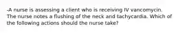 -A nurse is assessing a client who is receiving IV vancomycin. The nurse notes a flushing of the neck and tachycardia. Which of the following actions should the nurse take?