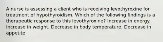 A nurse is assessing a client who is receiving levothyroxine for treatment of hypothyroidism. Which of the following findings is a therapeutic response to this levothyroxine? Increase in energy. Increase in weight. Decrease in body temperature. Decrease in appetite.