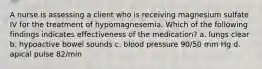 A nurse is assessing a client who is receiving magnesium sulfate IV for the treatment of hypomagnesemia. Which of the following findings indicates effectiveness of the medication? a. lungs clear b. hypoactive bowel sounds c. blood pressure 90/50 mm Hg d. apical pulse 82/min