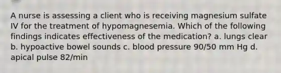 A nurse is assessing a client who is receiving magnesium sulfate IV for the treatment of hypomagnesemia. Which of the following findings indicates effectiveness of the medication? a. lungs clear b. hypoactive bowel sounds c. blood pressure 90/50 mm Hg d. apical pulse 82/min