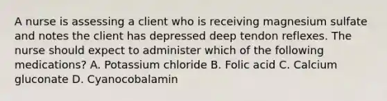 A nurse is assessing a client who is receiving magnesium sulfate and notes the client has depressed deep tendon reflexes. The nurse should expect to administer which of the following medications? A. Potassium chloride B. Folic acid C. Calcium gluconate D. Cyanocobalamin