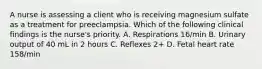 A nurse is assessing a client who is receiving magnesium sulfate as a treatment for preeclampsia. Which of the following clinical findings is the nurse's priority. A. Respirations 16/min B. Urinary output of 40 mL in 2 hours C. Reflexes 2+ D. Fetal heart rate 158/min